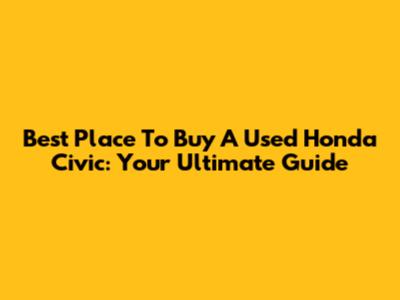 Best Place To Buy A Used Honda Civic: Your Ultimate Guide