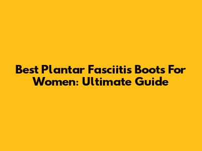 Best Plantar Fasciitis Boots For Women: Ultimate Guide