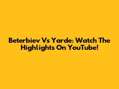 Beterbiev Vs Yarde: Watch The Highlights On YouTube!
