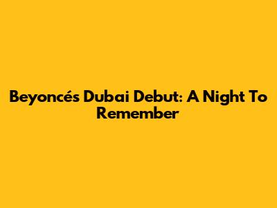 Beyoncé's Dubai Debut: A Night To Remember