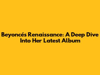 Beyoncé's Renaissance: A Deep Dive Into Her Latest Album