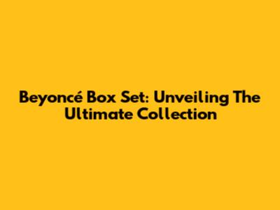Beyoncé Box Set: Unveiling The Ultimate Collection