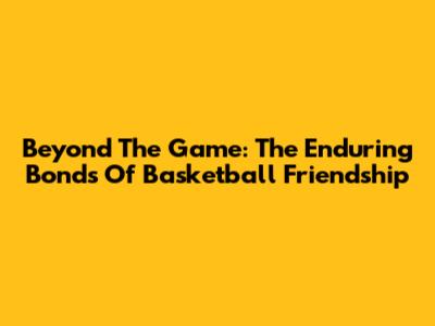 Beyond The Game: The Enduring Bonds Of Basketball Friendship