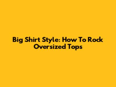 Big Shirt Style: How To Rock Oversized Tops