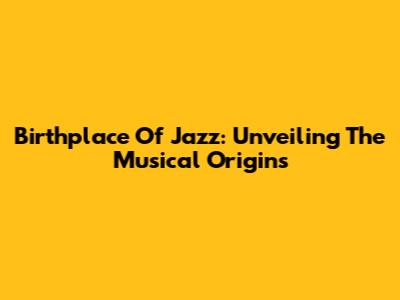 Birthplace Of Jazz: Unveiling The Musical Origins