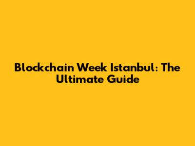 Blockchain Week Istanbul: The Ultimate Guide