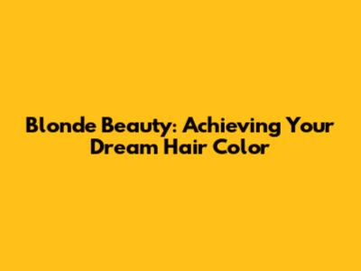 Blonde Beauty: Achieving Your Dream Hair Color