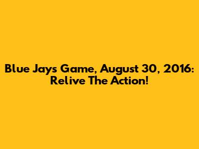 Blue Jays Game, August 30, 2016: Relive The Action!
