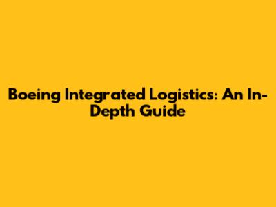Boeing Integrated Logistics: An In-Depth Guide
