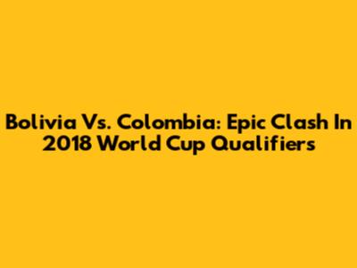 Bolivia Vs. Colombia: Epic Clash In 2018 World Cup Qualifiers