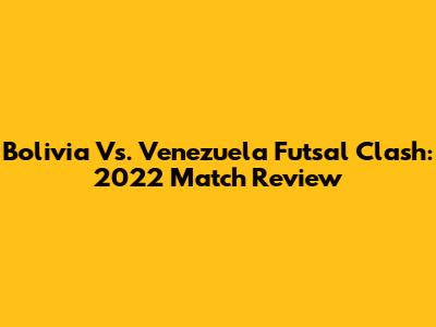 Bolivia Vs. Venezuela Futsal Clash: 2022 Match Review