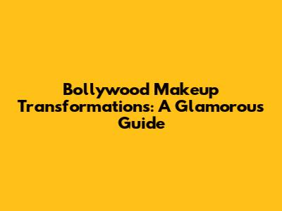 Bollywood Makeup Transformations: A Glamorous Guide