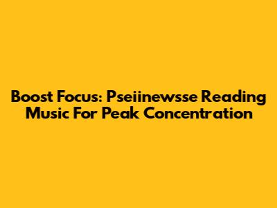 Boost Focus: Pseiinewsse Reading Music For Peak Concentration