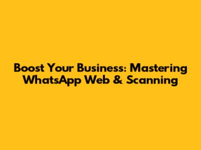 Boost Your Business: Mastering WhatsApp Web & Scanning