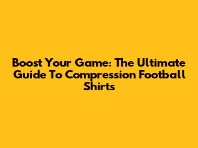 Boost Your Game: The Ultimate Guide To Compression Football Shirts