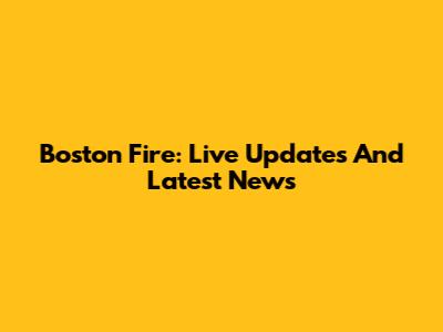 Boston Fire: Live Updates And Latest News