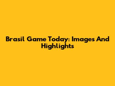 Brasil Game Today: Images And Highlights
