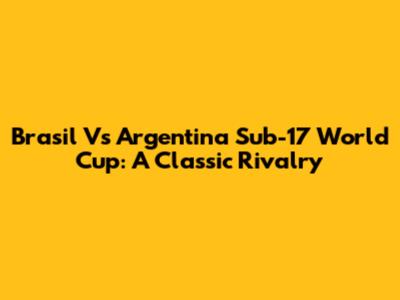 Brasil Vs Argentina Sub-17 World Cup: A Classic Rivalry
