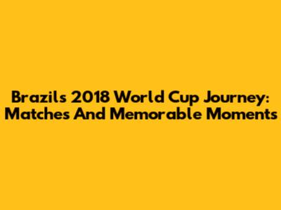 Brazil's 2018 World Cup Journey: Matches And Memorable Moments