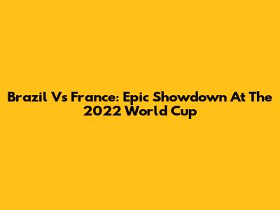 Brazil Vs France: Epic Showdown At The 2022 World Cup