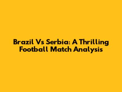 Brazil Vs Serbia: A Thrilling Football Match Analysis