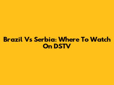 Brazil Vs Serbia: Where To Watch On DSTV