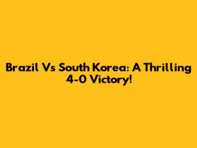 Brazil Vs South Korea: A Thrilling 4-0 Victory!
