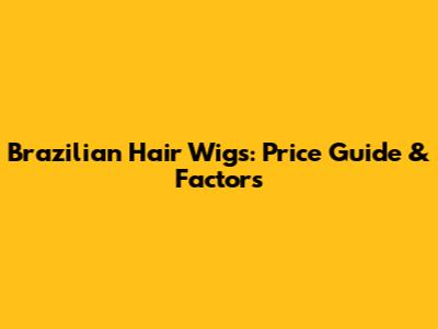 Brazilian Hair Wigs: Price Guide & Factors
