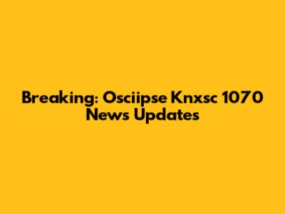 Breaking: Osciipse Knxsc 1070 News Updates