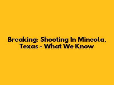 Breaking: Shooting In Mineola, Texas - What We Know