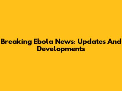 Breaking Ebola News: Updates And Developments