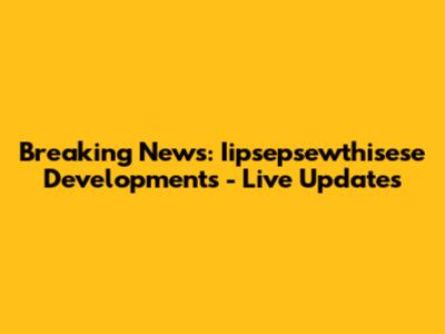 Breaking News: Iipsepsewthisese Developments - Live Updates