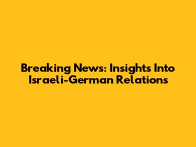 Breaking News: Insights Into Israeli-German Relations