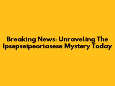 Breaking News: Unraveling The Ipsepseipeoriasese Mystery Today