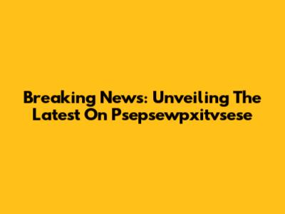 Breaking News: Unveiling The Latest On Psepsewpxitvsese