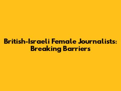 British-Israeli Female Journalists: Breaking Barriers