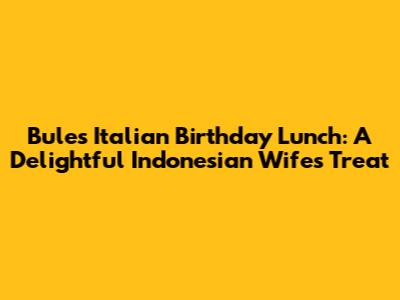 Bule's Italian Birthday Lunch: A Delightful Indonesian Wife's Treat