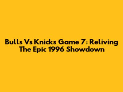 Bulls Vs Knicks Game 7: Reliving The Epic 1996 Showdown