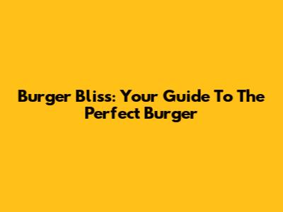 Burger Bliss: Your Guide To The Perfect Burger