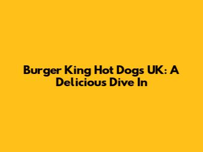 Burger King Hot Dogs UK: A Delicious Dive In