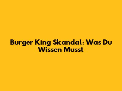 Burger King Skandal: Was Du Wissen Musst