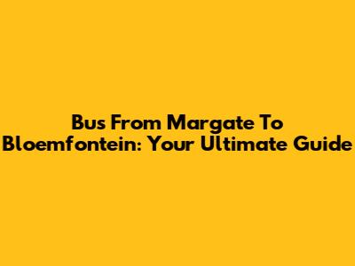 Bus From Margate To Bloemfontein: Your Ultimate Guide
