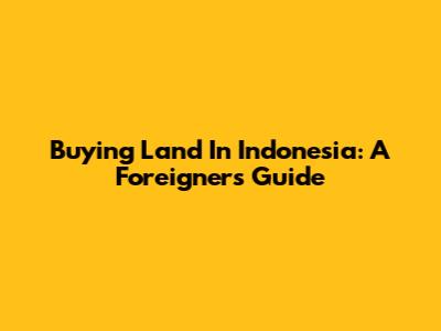 Buying Land In Indonesia: A Foreigner's Guide