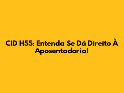 CID H55: Entenda Se Dá Direito À Aposentadoria!