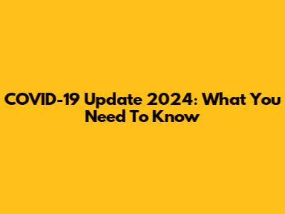 COVID-19 Update 2024: What You Need To Know