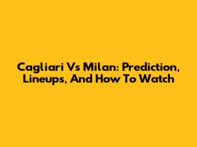 Cagliari Vs Milan: Prediction, Lineups, And How To Watch
