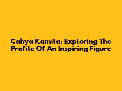Cahya Kamila: Exploring The Profile Of An Inspiring Figure