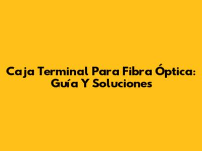 Caja Terminal Para Fibra Óptica: Guía Y Soluciones