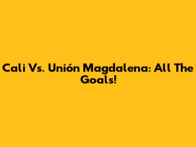 Cali Vs. Unión Magdalena: All The Goals!