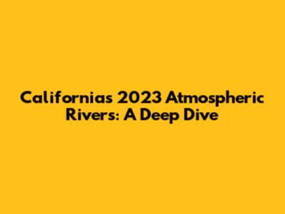 California's 2023 Atmospheric Rivers: A Deep Dive